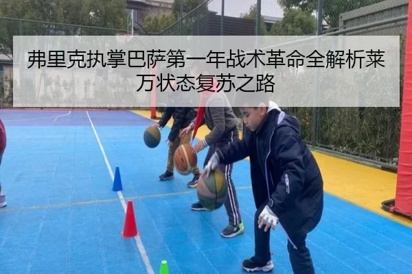 弗里克执掌巴萨第一年战术革命全解析莱万状态复苏之路