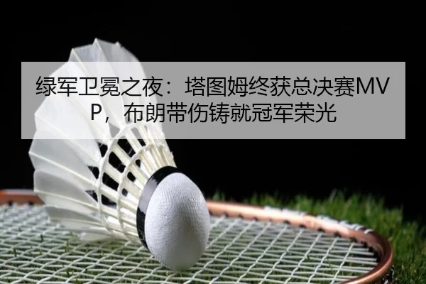 绿军卫冕之夜：塔图姆终获总决赛MVP，布朗带伤铸就冠军荣光